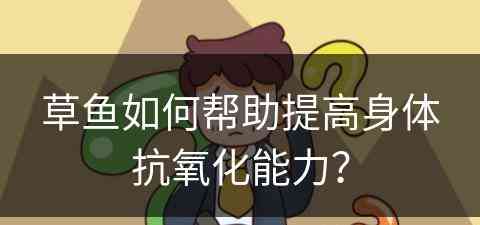 草鱼如何帮助提高身体抗氧化能力？